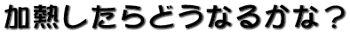 加熱したらどうなるかな？