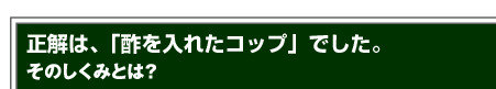 正解は、「酢を入れたコップ」でした。そのしくみとは？