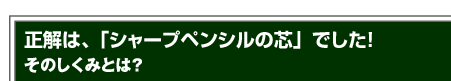 正解は、「シャープペンシルの芯」でした！そのしくみとは？