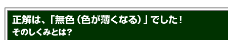 正解は、「無色（色が薄くなる）」でした！そのしくみとは？