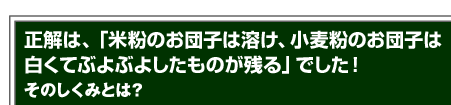 正解は、「米粉のお団子は溶け、小麦粉のお団子は白くてぶよぶよしたものが残る」でした！そのしくみとは？